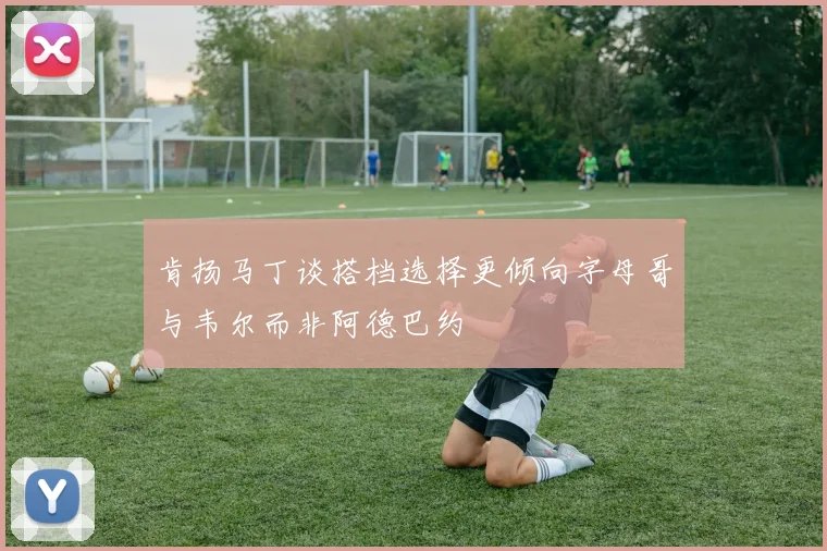 肯扬马丁谈搭档选择更倾向字母哥与韦尔而非阿德巴约