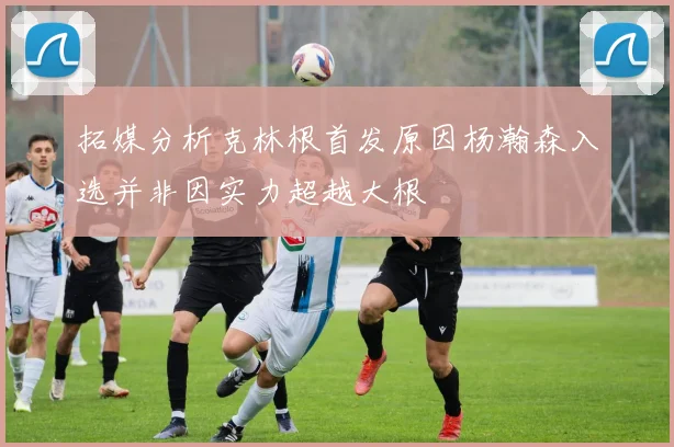 拓媒分析克林根首发原因杨瀚森入选并非因实力超越大根