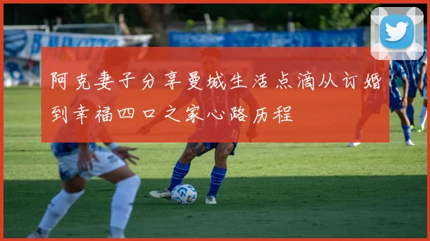 阿克妻子分享曼城生活点滴从订婚到幸福四口之家心路历程