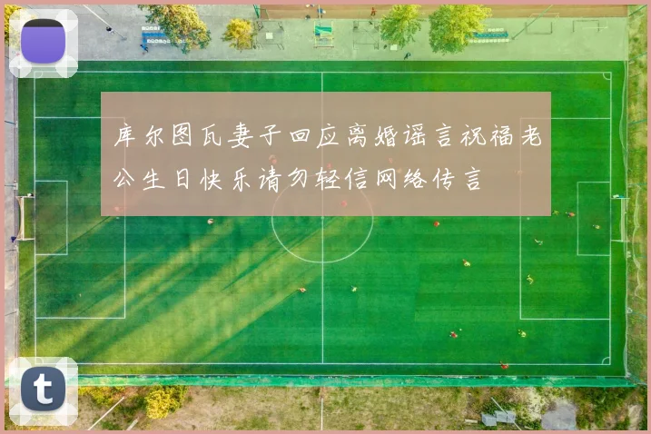 库尔图瓦妻子回应离婚谣言祝福老公生日快乐请勿轻信网络传言