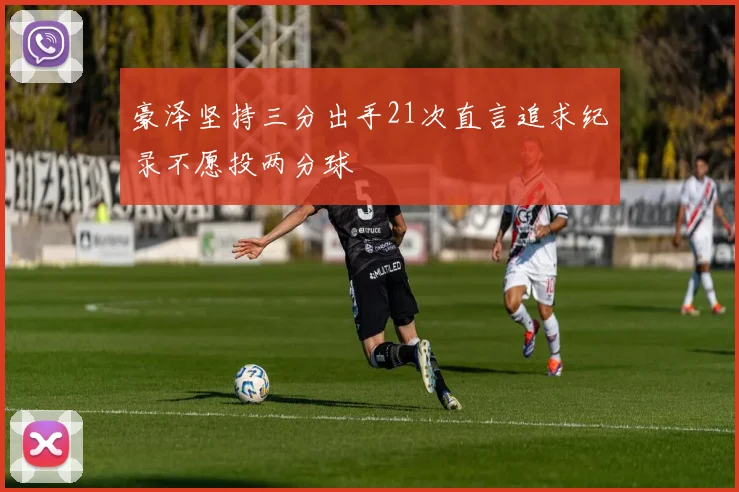 豪泽坚持三分出手21次直言追求纪录不愿投两分球