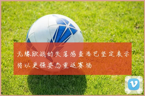 无缘欧战的失落感查洛巴坚定表示将以更强姿态重返赛场