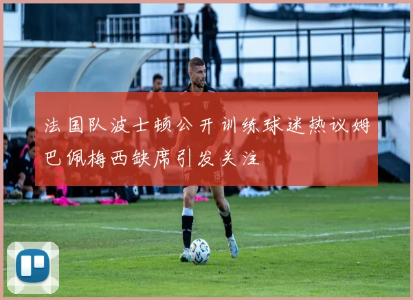 法国队波士顿公开训练球迷热议姆巴佩梅西缺席引发关注