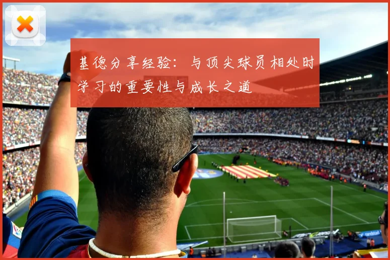 基德分享经验：与顶尖球员相处时学习的重要性与成长之道