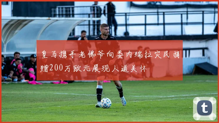 皇马携手老佛爷向委内瑞拉灾民捐赠200万欧元展现人道关怀