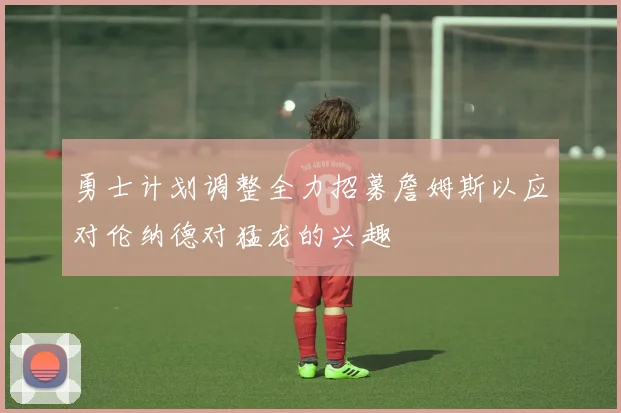 勇士计划调整全力招募詹姆斯以应对伦纳德对猛龙的兴趣