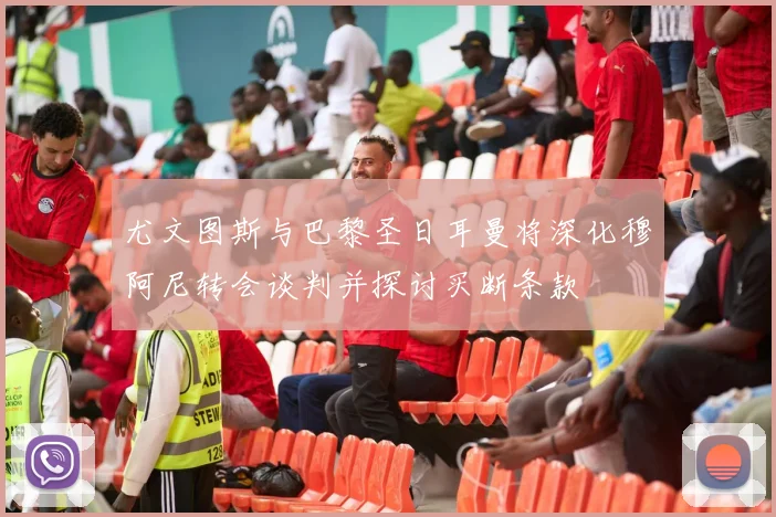 尤文图斯与巴黎圣日耳曼将深化穆阿尼转会谈判并探讨买断条款