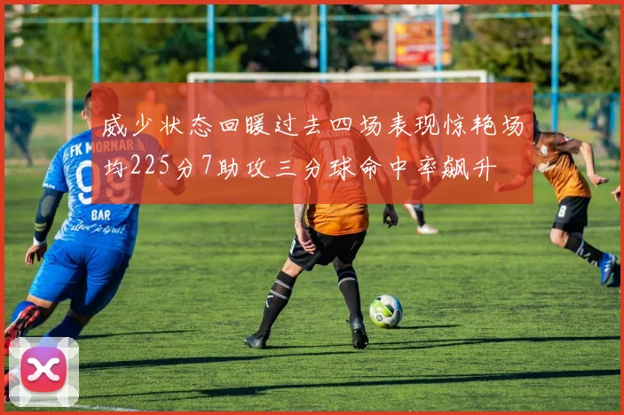 威少状态回暖过去四场表现惊艳场均225分7助攻三分球命中率飙升