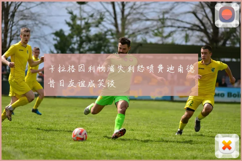 卡拉格因利物浦失利怒喷费迪南德昔日友谊成笑谈