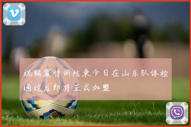 祝铭震特训结束今日在山东队体检通过后即将正式加盟