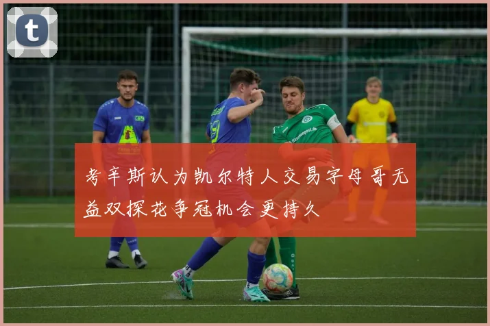 考辛斯认为凯尔特人交易字母哥无益双探花争冠机会更持久