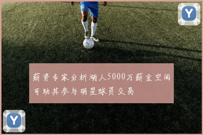 薪资专家分析湖人5000万薪金空间可助其参与明星球员交易