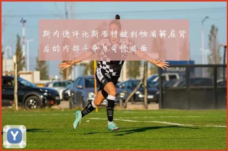 斯内德评论斯洛特被利物浦解雇背后的内部斗争与奇怪局面