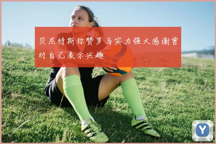 贝尼特斯称赞罗马实力强大感谢曾对自己表示兴趣