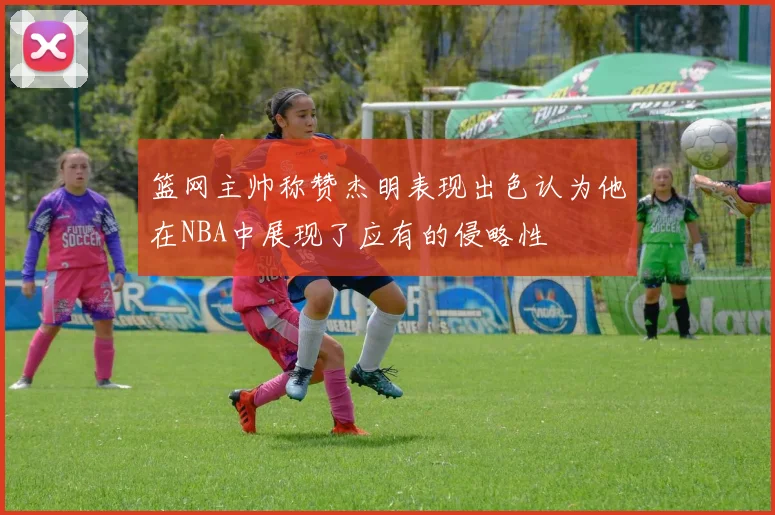 篮网主帅称赞杰明表现出色认为他在NBA中展现了应有的侵略性