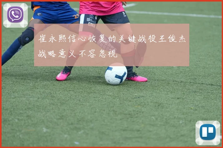 崔永熙信心恢复的关键战役王俊杰战略意义不容忽视
