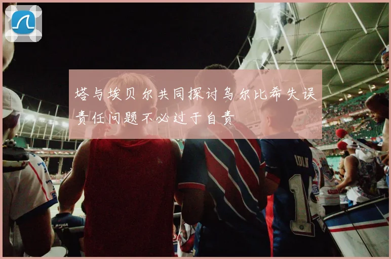 塔与埃贝尔共同探讨乌尔比希失误责任问题不必过于自责